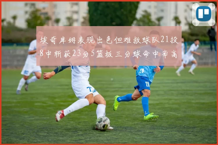 埃奇库姆表现出色但难救球队21投8中斩获23分5篮板三分球命中率高达45
